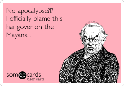 No apocalypse?!? 
I officially blame this
hangover on the 
Mayans...
