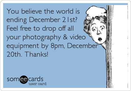 You believe the world is
ending December 21st?
Feel free to drop off all
your photography & video
equipment by 8pm, December
20th. Thanks!