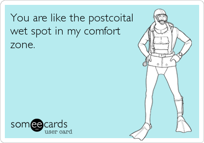 You are like the postcoital
wet spot in my comfort
zone.