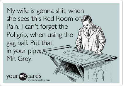 My wife is gonna shit, when
she sees this Red Room of
Pain. I can't forget the
Poligrip, when using the
gag ball. Put that
in your pipe,
Mr. Grey.