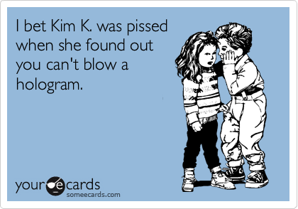I bet Kim K. was pissed
when she found out
you can't blow a
hologram.