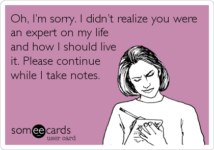 Oh, Iâ€™m sorry. I didnâ€™t realize you were
an expert on my life
and how I should live
it. Please continue
while I take notes.