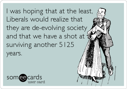 I was hoping that at the least,
Liberals would realize that
they are de-evolving society
and that we have a shot at
surviving another 5125
years.