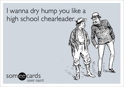 I wanna dry hump you like a
high school chearleader.