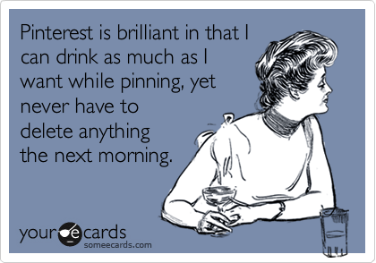 Pinterest is brilliant in that I
can drink as much as I
want while pinning, yet
never have to
delete anything
the next morning.