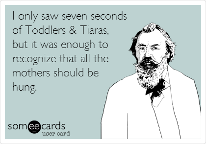 I only saw seven seconds
of Toddlers & Tiaras,
but it was enough to
recognize that all the
mothers should be
hung.