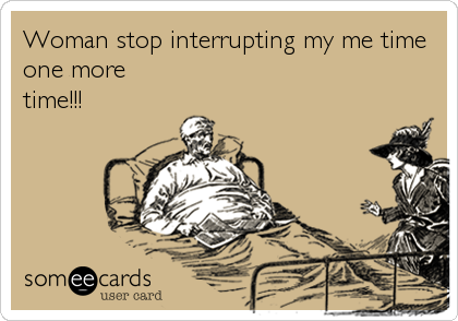 Woman stop interrupting my me time
one more
time!!!