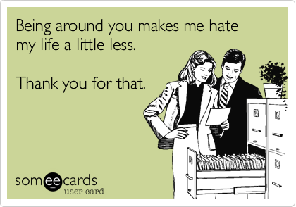 Being around you makes me hate my life a little less.

Thank you for that.