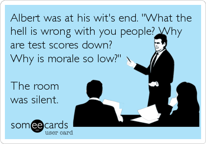 Albert was at his wit's end. "What the
hell is wrong with you people? Why
are test scores down?
Why is morale so low?"

The room
was silent.