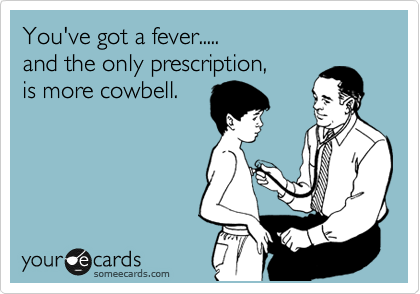 You've got a fever..... 
and the only prescription, 
is more cowbell.