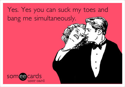 Yes. Yes you can suck my toes and
bang me simultaneously. 
