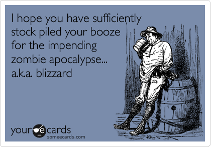 I hope you have sufficiently 
stock piled your booze
for the impending
zombie apocalypse...  
a.k.a. blizzard 