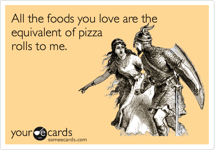 All the food you love is the equivalent of pizza
rolls to me.