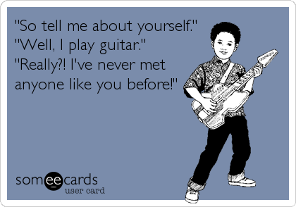 "So tell me about yourself."
"Well, I play guitar." 
"Really?! I've never met
anyone like you before!"