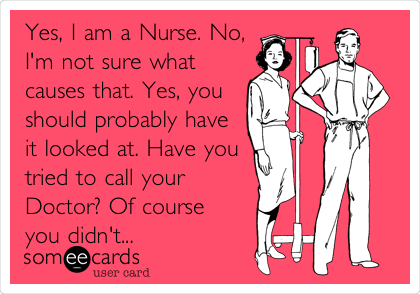 Yes, I am a Nurse. No,
I'm not sure what
causes that. Yes, you
should probably have
it looked at. Have you
tried to call your
Doctor? Of course
you didn't...
