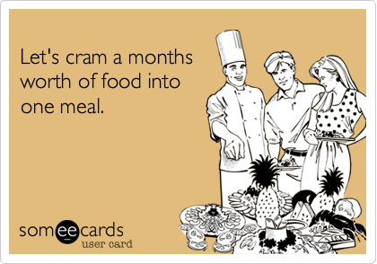 

Let's cram a months 
worth of food into
one meal.