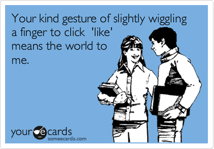 Your kind gesture of slightly wiggling  a finger to click  'like'
means the world to
me.