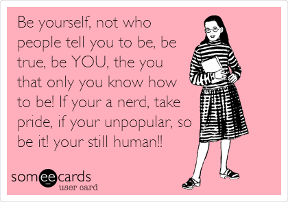 Be yourself, not who
people tell you to be, be
true, be YOU, the you
that only you know how 
to be! If your a nerd, take
pride, if your unpopular, so
be it! your still human!!