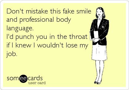 Don't mistake this fake smile
and professional body
language.  
I'd punch you in the throat
if I knew I wouldn't lose my
job.