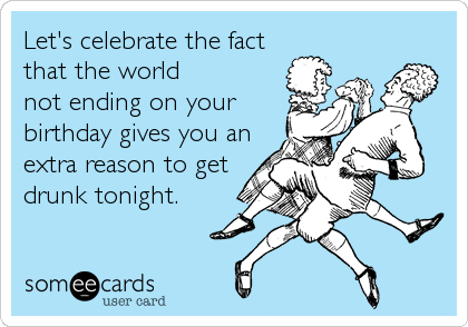 Let's celebrate the fact
that the world
not ending on your
birthday gives you an
extra reason to get
drunk tonight.