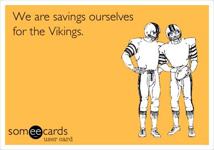 We are savings ourselves
for the Vikings.