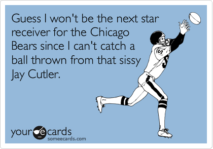 Guess I will be the next star
receiver for the Chicago 
Bears since I can't catch a
ball thrown from that sissy
Jay Cutler.