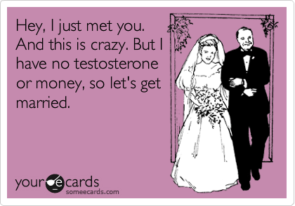 Hey, I just met you. 
And this is crazy. But I
have no testosterone
or money, so let's get
married. 