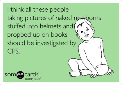 I think all these people
taking pictures of naked newborns
stuffed into helmets and
propped up on books
should be investigated by
CPS.