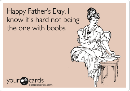 Happy Father's Day. I
know it's hard not being
the one with boobs.