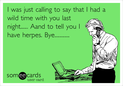 I was just calling to say that I had a
wild time with you last
night...... Aand to tell you I
have herpes. Bye............