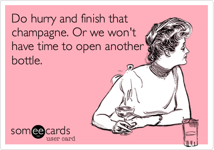 Do hurry and finish that
champagne. Or we won't
have time to open another
bottle.
