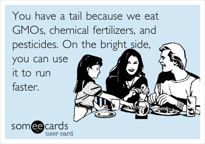 You have a tail because we eat
GMOs, chemical fertilizers, and
pesticides. On the bright side,
you can use
it to run
faster.