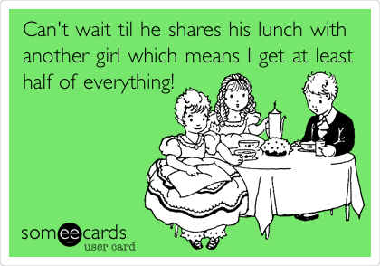 Can't wait til he shares his lunch with
another girl which means I get at least
half of everything!