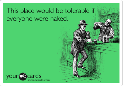 This place would be tolerable if
everyone were naked.