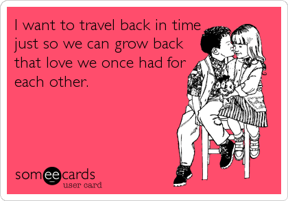 I want to travel back in time
just so we can grow back
that love we once had for
each other.