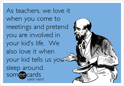 As teachers, we love it
when you come to
meetings and pretend
you are involved in
your kid's life.  We
also love it when
your kid tells us you
sleep around.