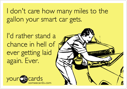I don't care how many miles to the gallon your smart car gets. 

I'd rather stand
some chance in
the world of
getting laid.