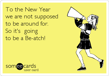 To the New Year 
we are not supposed 
to be around for.
So it's  going
to be a Be-atch!