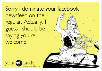 Sorry I dominate your facebook newsfeed on the
regular. Actually, I
guess I should be
saying you're
welcome. 