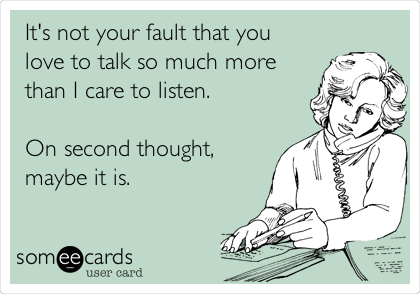 It's not your fault that you
love to talk so much more
than I care to listen.

On second thought,
maybe it is.