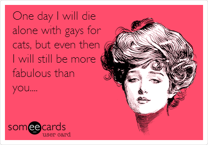 One day I will die
alone with gays for
cats, but even then
I will still be more
fabulous than
you....
