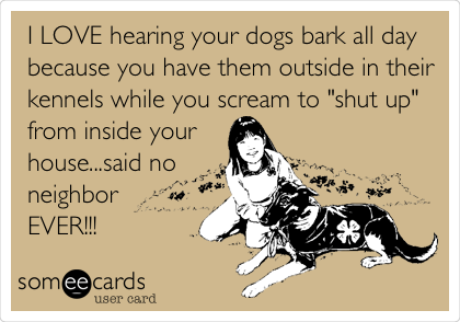 I LOVE hearing your dogs bark all day
because you have them outside in their
kennels while you scream to "shut up"
from inside your  
house...said no
neighbor 
EVER!!!