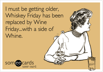 I must be getting older,
Whiskey Friday has been
replaced by Wine
Friday...with a side of
Whine.
