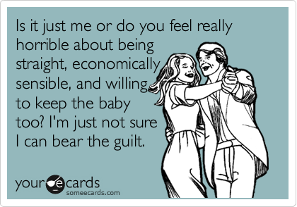 Is it just me or do you feel really horrible about being
straight, economically
sensible, and willing
to keep the baby
too? I'm just not sure
I can bear the guilt. 