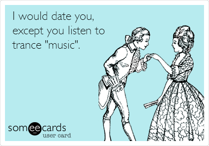I would date you, 
except you listen to 
trance "music".