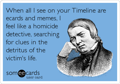 When all I see on your Timeline are
ecards and memes, I
feel like a homicide
detective, searching 
for clues in the
detritus of the
victim's life.