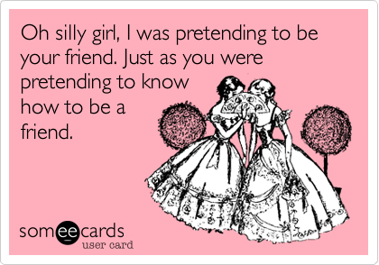 Oh silly girl, I was pretending to be your friend. Just as you were pretending to know
how to be a
friend.