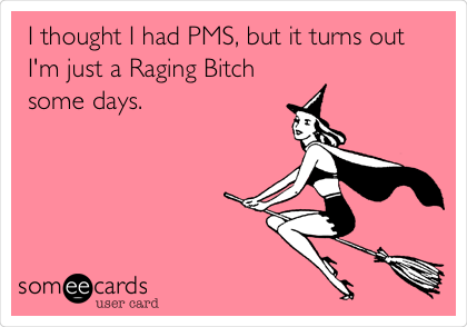I thought I had PMS, but it turns out
I'm just a Raging Bitch
some days.
