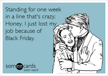 Standing for one week
in a line that's crazy;
Honey, I just lost my
job because of
Black Friday.