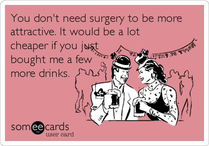You don't need surgery to be more
attractive. It would be a lot
cheaper if you just 
bought me a few
more drinks.
